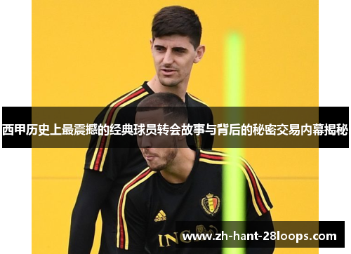 西甲历史上最震撼的经典球员转会故事与背后的秘密交易内幕揭秘