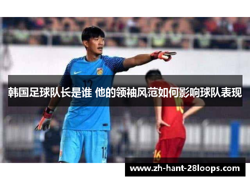 韩国足球队长是谁 他的领袖风范如何影响球队表现