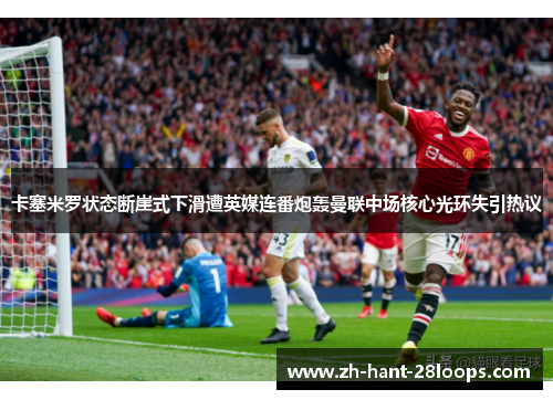 卡塞米罗状态断崖式下滑遭英媒连番炮轰曼联中场核心光环失引热议